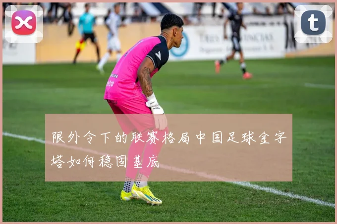 限外令下的联赛格局中国足球金字塔如何稳固基底