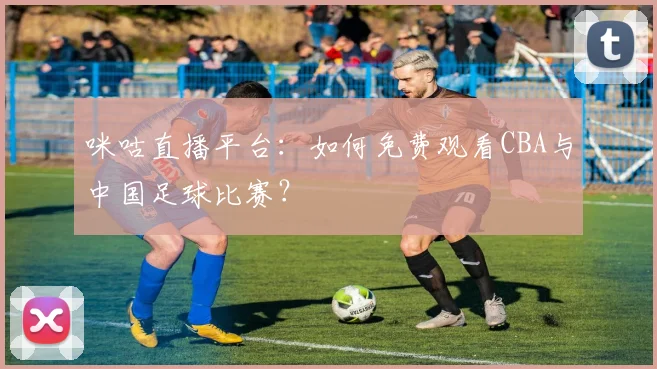 咪咕直播平台：如何免费观看CBA与中国足球比赛？