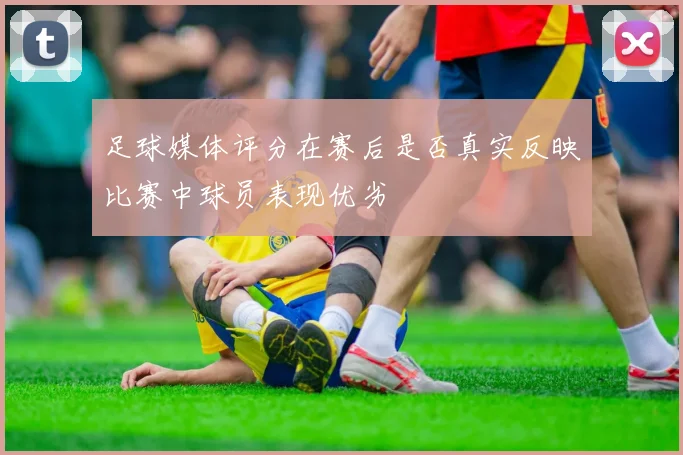 足球媒体评分在赛后是否真实反映比赛中球员表现优劣